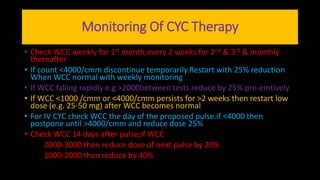 Monitoring Of CYC Therapy
• Check WCC weekly for 1st month,every 2 weeks for 2nd & 3rd & monthly
thereafter
• If count <4000/cmm discontinue temporarily.Restart with 25% reduction
When WCC normal with weekly monitoring
• If WCC falling rapidly e.g >2000between tests reduce by 25% pre-emtively
• If WCC <1000 /cmm or <4000/cmm persists for >2 weeks then restart low
dose (e.g. 25-50 mg) after WCC becomes normal
• For IV CYC check WCC the day of the proposed pulse.if <4000 then
postpone until >4000/cmm and reduce dose 25%
• Check WCC 14 days after pulse;if WCC
2000-3000 then reduce dose of next pulse by 20%
1000-2000 then reduce by 40%
 