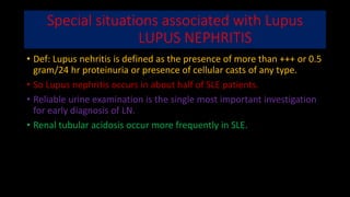Special situations associated with Lupus
LUPUS NEPHRITIS
• Def: Lupus nehritis is defined as the presence of more than +++ or 0.5
gram/24 hr proteinuria or presence of cellular casts of any type.
• So Lupus nephritis occurs in about half of SLE patients.
• Reliable urine examination is the single most important investigation
for early diagnosis of LN.
• Renal tubular acidosis occur more frequently in SLE.
 