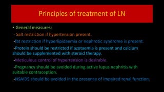 Principles of treatment of LN
• General measures:
- Salt restriction if hypertension present.
-fat restriction if hyperlipidaemia or nephrotic syndrome is present.
-Protein should be restricted if azotaemia is present and calcium
should be supplemented with steroid therapy.
-Meticulous control of hypertension is desirable.
-Pregnancy should be avoided during active lupus nephritis with
suitable contraception.
-NSAIDS should be avoided in the presence of impaired renal function.
 