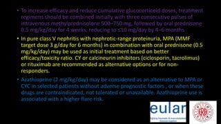 • To increase efficacy and reduce cumulative glucocorticoid doses, treatment
regimens should be combined initially with three consecutive pulses of
intravenous methylprednisolone 500–750 mg, followed by oral prednisone
0.5 mg/kg/day for 4 weeks, reducing to ≤10 mg/day by 4–6 months
• In pure class V nephritis with nephrotic-range proteinuria, MPA (MMF
target dose 3 g/day for 6 months) in combination with oral prednisone (0.5
mg/kg/day) may be used as initial treatment based on better
efficacy/toxicity ratio. CY or calcineurin inhibitors (ciclosporin, tacrolimus)
or rituximab are recommended as alternative options or for non-
responders.
• Azathioprine (2 mg/kg/day) may be considered as an alternative to MPA or
CYC in selected patients without adverse prognostic factors , or when these
drugs are contraindicated, not tolerated or unavailable. Azathioprine use is
associated with a higher flare risk.
 