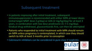 Subsequent treatment
• In patients improving after initial treatment, subsequent
immunosuppression is recommended with either MPA at lower doses
(initial target MMF dose 2 g/day) or AZA (2 mg/kg/day) for at least 3
years, in combination with low dose prednisone (5–7.5 mg/day).
Gradual drug withdrawal, glucocorticoids first, can then be attempted
• Patients who responded to initial treatment with MPA should remain
on MPA unless pregnancy is contemplated, in which case they should
switch to AZA at least 3 months prior to conception
• Calcineurin inhibitors can be considered in pure class V nephritis
 