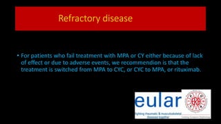 Refractory disease
• For patients who fail treatment with MPA or CY either because of lack
of effect or due to adverse events, we recommendion is that the
treatment is switched from MPA to CYC, or CYC to MPA, or rituximab.
 