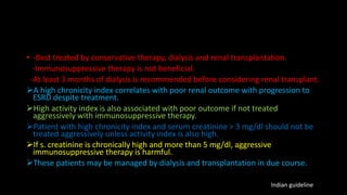 • -Best treated by conservative therapy, dialysis and renal transplantation.
-Immunosuppressive therapy is not beneficial.
-At least 3 months of dialysis is recommended before considering renal transplant.
A high chronicity index correlates with poor renal outcome with progression to
ESRD despite treatment.
High activity index is also associated with poor outcome if not treated
aggressively with immunosuppressive therapy.
Patient with high chronicity index and serum creatinine > 3 mg/dl should not be
treated aggressively unless activity index is also high.
If s. creatinine is chronically high and more than 5 mg/dl, aggressive
immunosuppressive therapy is harmful.
These patients may be managed by dialysis and transplantation in due course.
Indian guideline
 