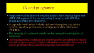 LN and pregnancy
• Pregnancy may be planned in stable patients with inactive lupus and
UPCR <50 mg/mmol, for the preceding 6 months, with GFR that
should preferably be >50 ml/min.
• Acceptable medications include hydroxychloroquine, and where
needed, low dose prednisone, azathioprine and/or calcineurin
inhibitors.
• The intensity of treatment should not be reduced in anticipation of
pregnancy.
• During pregnancy, acetylsalicylic acid should be considered to reduce
the risk of pre-eclampsia. Patients should be assessed at least every 4
weeks, preferably by a specialist physician and obstetrician
 