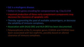 • SLE is a multigenic disease.
• Defect in the genes encoding for componement eg. C1q,C2,C4A
• Impaired production of these early complement components may
decrease the clearance of apoptotic cells
• Thereby augmenting the pool of available autoantigens, or decrease
the solubility of immune complexes.
• Association with (HLA)-DR2 and HLA-DR3 has been documented.
• Polymorphisms in the Fc receptor genes FCGR2A and FCGR3A have
been associated with SLE nephritis, possibly based on altered
clearance of immune complexes.
 