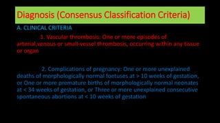 Diagnosis (Consensus Classification Criteria)
A. CLINICAL CRITERIA
1. Vascular thrombosis: One or more episodes of
arterial,venous or small-vessel thrombosis, occurring within any tissue
or organ
2. Complications of pregnancy: One or more unexplained
deaths of morphologically normal foetuses at > 10 weeks of gestation,
or One or more premature births of morphologically normal neonates
at < 34 weeks of gestation, or Three or more unexplained consecutive
spontaneous abortions at < 10 weeks of gestation
 