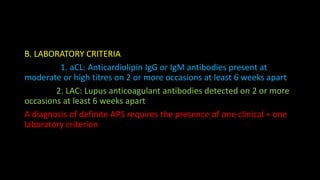 B. LABORATORY CRITERIA
1. aCL: Anticardiolipin IgG or IgM antibodies present at
moderate or high titres on 2 or more occasions at least 6 weeks apart
2. LAC: Lupus anticoagulant antibodies detected on 2 or more
occasions at least 6 weeks apart
A diagnosis of definite APS requires the presence of one clinical + one
laboratory criterion
 