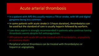 Acute arterial thrombosis
• In a patient with APS this usually means a TIA or stroke, with MI and digital
gangrene being less common.
• In some patients with acute stroke (< 3 hours duration), thrombolytics can
be used but the standard of care is usually heparin followed by warfarin.
• Low-dose aspirin is strongly recommended in patients who continue having
thrombotic events despite full anticoagulation.
• APS patients with acute MI can be treated with thrombolytics, angioplasty
or coronary stents.
• Peripheral arterial thrombosis can be treated with thrombolytics or
heparin or angioplasty.
 