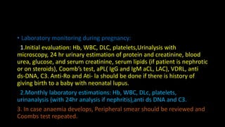 • Laboratory monitoring during pregnancy:
1.Initial evaluation: Hb, WBC, DLC, platelets,Urinalysis with
microscopy, 24 hr urinary estimation of protein and creatinine, blood
urea, glucose, and serum creatinine, serum lipids (if patient is nephrotic
or on steroids), Coomb’s test, aPL( IgG and IgM aCL, LAC), VDRL, anti
ds-DNA, C3. Anti-Ro and Ati- la should be done if there is history of
giving birth to a baby with neonatal lupus.
2.Monthly laboratory estimations: Hb, WBC, DLc, platelets,
urinanalysis (with 24hr analysis if nephritis),anti ds DNA and C3.
3. In case anaemia develops, Peripheral smear should be reviewed and
Coombs test repeated.
 