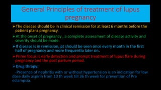 General Principles of treatment of lupus
pregnancy
The disease should be in clinical remission for at least 6 months before the
patient plans pregnancy.
At the onset of pregnancy , a complete assessment of disease activity and
severity should be made.
If disease is in remission, pt should be seen once every month in the first
half of pregnancy and more frequentlu later on.
Prime focus is early detection and prompt treatment of lupus flare during
pregnancy and the post partum period.
Drug thrapy:
-Presence of nephritis with or without hypertension is an indication for low
dose daily aspirin from 10 th week till 36 th week for prevention of Pre
eclampsia.
 
