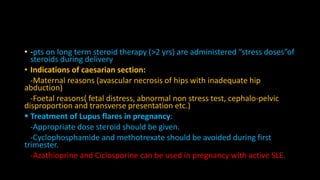 • -pts on long term steroid therapy (>2 yrs) are administered “stress doses”of
steroids during delivery
• Indications of caesarian section:
-Maternal reasons (avascular necrosis of hips with inadequate hip
abduction)
-Foetal reasons( fetal distress, abnormal non stress test, cephalo-pelvic
disproportion and transverse presentation etc.)
 Treatment of Lupus flares in pregnancy:
-Appropriate dose steroid should be given.
-Cyclophosphamide and methotrexate should be avoided during first
trimester.
-Azathioprine and Ciclosporine can be used in pregnancy with active SLE.
 