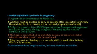 • Antiphospholipid syndrome in pregnancy:
 A great risk of thrombosis and foetal loss.
Warfarin must be omitted as early as possible after conception(preferably
the next day her first menses are missed and pregnancy confirmed).
Daily subcutaneous inj of LMW Heparin ( either Enoxaparin 40 mg/day or
Dalteparin 500 units per day) along with low dose aspirin must be
continued until delivery.
The heparin is omitted 12 hours before delivery or caesarian section
whereas low dose aspirin may be continued.
After postpartum bleeding stops ,usually within a week after delivery,
Warfarin is restarted.
Corticosteroids no longer needed, increase maternal morbidity.
 
