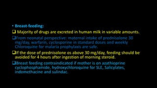 • Breast-feeding:
 Majority of drugs are excreted in human milk in variable amounts.
From neonatal perspective: maternal intake of prednisolone 30
mg/day, warfarin, cyclosporine in standard doses and weekly
Chloroquine for malaria prophylaxis are safe.
If the dose of prednisolone os above 30 mg/day, feeding should be
avoided for 4 hours after ingestion of morning steroid.
Breast feeding contraindicated if mother is on azathioprine
cyclophosphamide, hydroxychloroquine for SLE, Salicylates,
indomethacine and sulindac.
 