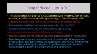 Drug Induced Lupus(DIL)
• This is a syndrome of positive ANA associated with symptms, such as fever,
malaise, arthritis or intense arthralgias/myalgias, serositis and/or rash.
• Appears during therapy with certain medication or biologic agents,
• Predominant in whites, has less female predilection than SLE.
• Rarely involves kidney or brain, rarely anti ds-DNA positive.
• Commonly associated with anti histone antibody.
• Usually resolves over several weeks, after discontinuation of medication.
• Most frequent drugs are: anti arrhythmic Procainamide, disopyramide,
Propafenone ; anti hypertensive like Hydralazine, several ACE inhibitor and
Beta blocker, anti tbhyroid drugs like Propylthiouracil, anticonvulsants
Carbamazepine, phenytoin, antipsychotic Chlorpromazine.
 