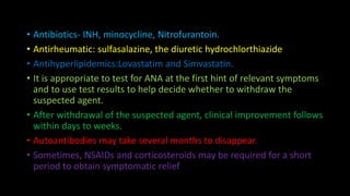 • Antibiotics- INH, minocycline, Nitrofurantoin.
• Antirheumatic: sulfasalazine, the diuretic hydrochlorthiazide
• Antihyperlipidemics:Lovastatim and Simvastatin.
• It is appropriate to test for ANA at the first hint of relevant symptoms
and to use test results to help decide whether to withdraw the
suspected agent.
• After withdrawal of the suspected agent, clinical improvement follows
within days to weeks.
• Autoantibodies may take several months to disappear.
• Sometimes, NSAIDs and corticosteroids may be required for a short
period to obtain symptomatic relief
 