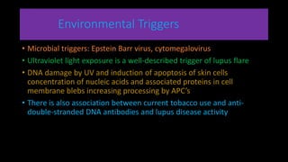 Environmental Triggers
• Microbial triggers: Epstein Barr virus, cytomegalovirus
• Ultraviolet light exposure is a well-described trigger of lupus flare
• DNA damage by UV and induction of apoptosis of skin cells
concentration of nucleic acids and associated proteins in cell
membrane blebs increasing processing by APC’s
• There is also association between current tobacco use and anti-
double-stranded DNA antibodies and lupus disease activity
 