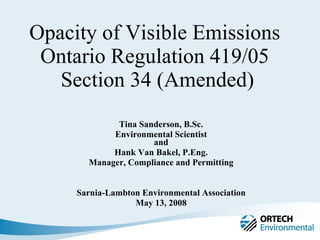 Opacity of Visible Emissions  Ontario Regulation 419/05  Section 34 (Amended) Tina Sanderson, B.Sc. Environmental Scientist and Hank Van Bakel, P.Eng. Manager, Compliance and Permitting Sarnia-Lambton Environmental Association May 13, 2008 