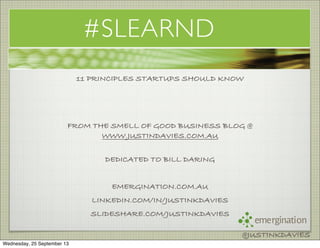 emergination
@JUSTINKDAVIES
#SLEARND
11 PRINCIPLES STARTUPS SHOULD KNOW
FROM THE SMELL OF GOOD BUSINESS BLOG @
WWW.JUSTINDAVIES.COM.AU
DEDICATED TO BILL DARING
EMERGINATION.COM.AU
LINKEDIN.COM/IN/JUSTINKDAVIES
SLIDESHARE.COM/JUSTINKDAVIES
@JUSTINKDAVIES
Wednesday, 25 September 13
 
