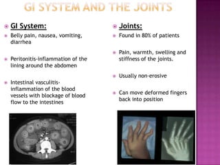  GI System:
 Belly pain, nausea, vomiting,
diarrhea
 Peritonitis-inflammation of the
lining around the abdomen
 Intestinal vasculitis-
inflammation of the blood
vessels with blockage of blood
flow to the intestines
 Joints:
 Found in 80% of patients
 Pain, warmth, swelling and
stiffness of the joints.
 Usually non-erosive
 Can move deformed fingers
back into position
 