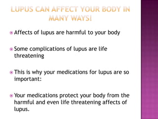  Affects of lupus are harmful to your body
 Some complications of lupus are life
threatening
 This is why your medications for lupus are so
important:
 Your medications protect your body from the
harmful and even life threatening affects of
lupus.
 