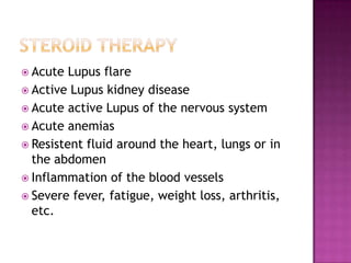  Acute Lupus flare
 Active Lupus kidney disease
 Acute active Lupus of the nervous system
 Acute anemias
 Resistent fluid around the heart, lungs or in
the abdomen
 Inflammation of the blood vessels
 Severe fever, fatigue, weight loss, arthritis,
etc.
 