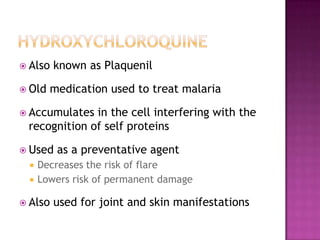  Also known as Plaquenil
 Old medication used to treat malaria
 Accumulates in the cell interfering with the
recognition of self proteins
 Used as a preventative agent
 Decreases the risk of flare
 Lowers risk of permanent damage
 Also used for joint and skin manifestations
 