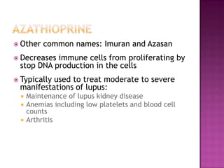  Other common names: Imuran and Azasan
 Decreases immune cells from proliferating by
stop DNA production in the cells
 Typically used to treat moderate to severe
manifestations of lupus:
 Maintenance of lupus kidney disease
 Anemias including low platelets and blood cell
counts
 Arthritis
 