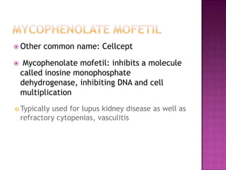  Other common name: Cellcept
 Mycophenolate mofetil: inhibits a molecule
called inosine monophosphate
dehydrogenase, inhibiting DNA and cell
multiplication
 Typically used for lupus kidney disease as well as
refractory cytopenias, vasculitis
 