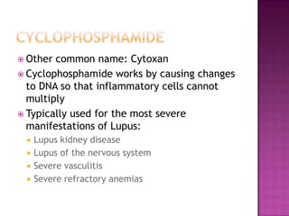  Other common name: Cytoxan
 Cyclophosphamide works by causing changes
to DNA so that inflammatory cells cannot
multiply
 Typically used for the most severe
manifestations of Lupus:
 Lupus kidney disease
 Lupus of the nervous system
 Severe vasculitis
 Severe refractory anemias
 