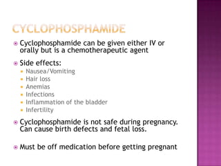  Cyclophosphamide can be given either IV or
orally but is a chemotherapeutic agent
 Side effects:
 Nausea/Vomiting
 Hair loss
 Anemias
 Infections
 Inflammation of the bladder
 Infertility
 Cyclophosphamide is not safe during pregnancy.
Can cause birth defects and fetal loss.
 Must be off medication before getting pregnant
 