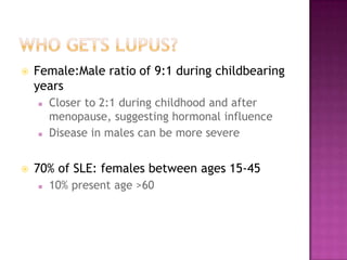  Female:Male ratio of 9:1 during childbearing
years
 Closer to 2:1 during childhood and after
menopause, suggesting hormonal influence
 Disease in males can be more severe
 70% of SLE: females between ages 15-45
 10% present age >60
 