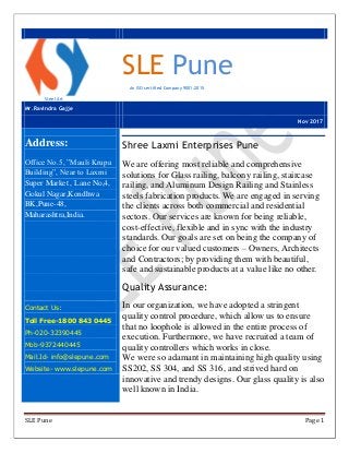 SLE Pune Page 1
Steel Art
SLE Pune
An ISO certified Company 9001:2015
Mr.Ravindra Gajje
Nov 2017
Address:
Office No.5, ”Mauli Krupa
Building”, Near to Laxmi
Super Market , Lane No,4,
Gokul Nagar,Kondhwa
BK,Pune-48,
Maharashtra,India.
Contact Us:
Toll Free-1800 843 0445
Ph-020-32390445
Mob-9372440445
Mail.Id- info@slepune.com
Website- www.slepune.com
Shree Laxmi Enterprises Pune
We are offering most reliable and comprehensive
solutions for Glass railing, balcony railing, staircase
railing, and Aluminum Design Railing and Stainless
steels fabrication products. We are engaged in serving
the clients across both commercial and residential
sectors. Our services are known for being reliable,
cost-effective, flexible and in sync with the industry
standards. Our goals are set on being the company of
choice for our valued customers – Owners, Architects
and Contractors; by providing them with beautiful,
safe and sustainable products at a value like no other.
Quality Assurance:
In our organization, we have adopted a stringent
quality control procedure, which allow us to ensure
that no loophole is allowed in the entire process of
execution. Furthermore, we have recruited a team of
quality controllers which works in close.
We were so adamant in maintaining high quality using
SS202, SS 304, and SS 316, and strived hard on
innovative and trendy designs. Our glass quality is also
well known in India.
 