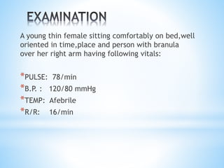 A young thin female sitting comfortably on bed,well 
oriented in time,place and person with branula 
over her right arm having following vitals: 
*PULSE: 78/min 
*B.P. : 120/80 mmHg 
*TEMP: Afebrile 
*R/R: 16/min 
 
