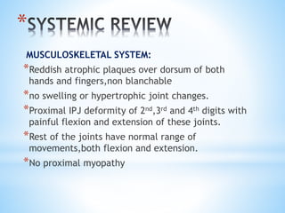 * 
MUSCULOSKELETAL SYSTEM: 
*Reddish atrophic plaques over dorsum of both 
hands and fingers,non blanchable 
*no swelling or hypertrophic joint changes. 
*Proximal IPJ deformity of 2nd,3rd and 4th digits with 
painful flexion and extension of these joints. 
*Rest of the joints have normal range of 
movements,both flexion and extension. 
*No proximal myopathy 
 