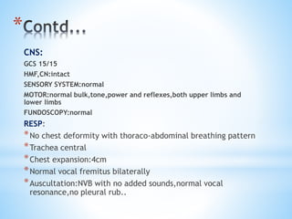 * 
CNS: 
GCS 15/15 
HMF,CN:intact 
SENSORY SYSTEM:normal 
MOTOR:normal bulk,tone,power and reflexes,both upper limbs and 
lower limbs 
FUNDOSCOPY:normal 
RESP: 
*No chest deformity with thoraco-abdominal breathing pattern 
*Trachea central 
*Chest expansion:4cm 
*Normal vocal fremitus bilaterally 
*Auscultation:NVB with no added sounds,normal vocal 
resonance,no pleural rub.. 
 