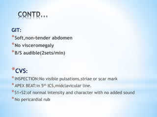 GIT: 
*Soft,non-tender abdomen 
*No visceromegaly 
*B/S audible(2sets/min) 
*CVS: 
*INSPECTION:No visible pulsations,striae or scar mark 
*APEX BEAT:in 5th ICS,midclavicular line. 
*S1+S2:of normal intensity and character with no added sound 
*No pericardial rub 
 