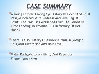 *A Young Female Having 1yr History Of Fever And Joint 
Pain,associated With Redness And Swelling Of 
Joints.The Pain Has Worsened Over The Period Of 
Time Leading To Proximal IPJ Deformity Of Her 
Hands.. 
*There Is Also History Of Anorexia,malaise,weight 
Loss,oral Ulceration And Hair Loss.. 
*Malar Rash,photosensitivity And Raynauds 
Phenomenon +ive 
 