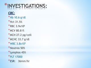 * 
CBC: 
*Hb 10.6 g/dl 
*Hct 31.5% 
*RBC 3.9x106 
*MCV 80.8 fl 
*MCH 27.2 pg/cell 
*MCHC 33.7 g/dl 
*WBC 3.8x103 
*Neutros 50% 
*Lymphos 45% 
*PLT 17000 
*ESR: 36mm/hr 
 