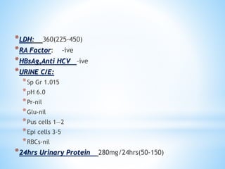*LDH: 360(225-450) 
*RA Factor: -ive 
*HBsAg,Anti HCV –ive 
*URINE C/E: 
*Sp Gr 1.015 
*pH 6.0 
*Pr-nil 
*Glu-nil 
*Pus cells 1—2 
*Epi cells 3-5 
*RBCs-nil 
*24hrs Urinary Protein 280mg/24hrs(50-150) 
 