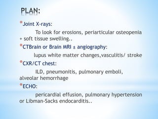 *Joint X-rays: 
To look for erosions, periarticular osteopenia 
+ soft tissue swelling.. 
*CTBrain or Brain MRI ± angiography: 
lupus white matter changes,vasculitis/ stroke 
*CXR/CT chest: 
ILD, pneumonitis, pulmonary emboli, 
alveolar hemorrhage 
*ECHO: 
pericardial effusion, pulmonary hypertension 
or Libman-Sacks endocarditis.. 
 