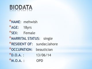 *NAME: mehwish 
*AGE: 18yrs 
*SEX: Female 
*MARRITAL STATUS: single 
*RESIDENT OF: sundar,lahore 
*OCCUPATION: beautician 
*D.O.A. : 13/06/14 
*M.O.A. : OPD 
 