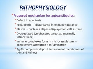 PATHOPHYSIOLOGY 
*Proposed mechanism for autoantibodies: 
*Defect in apoptosis 
*↑cell death → disturbance in immune tolerance 
*Plasma + nuclear antigens displayed on cell surface 
*Dysregulated lymphocytes target Ag (normally 
intracellular) 
*Immune complexes form in microvasculature → 
complement activation + inflammation 
*Ag-Ab complexes deposit in basement membranes of 
skin and kidneys 
 
