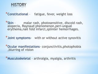 *Constitutional – fatigue, fever, weight loss 
*Skin – malar rash, photosensitive, discoid rash, 
alopecia, Raynaud phenomenon,peri-ungual 
erythema,nail fold infarct,splinter hemorrhages. 
*Joint symptoms- with or without active synovitis 
*Ocular manifestations- conjunctivitis,photophobia 
,blurring of vision 
*Musculoskeletal – arthralgia, myalgia, arthritis 
 