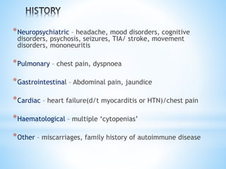 *Neuropsychiatric – headache, mood disorders, cognitive 
disorders, psychosis, seizures, TIA/ stroke, movement 
disorders, mononeuritis 
*Pulmonary – chest pain, dyspnoea 
*Gastrointestinal – Abdominal pain, jaundice 
*Cardiac – heart failure(d/t myocarditis or HTN)/chest pain 
*Haematological – multiple ‘cytopenias’ 
*Other – miscarriages, family history of autoimmune disease 
 
