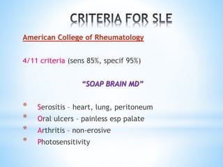 American College of Rheumatology 
4/11 criteria (sens 85%, specif 95%) 
“SOAP BRAIN MD” 
* Serositis – heart, lung, peritoneum 
* Oral ulcers – painless esp palate 
* Arthritis – non-erosive 
* Photosensitivity 
 