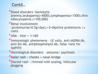 *Blood disorders :hemolytic 
anemia,leukopenia(<4000),lymphopenia(<1500),thro 
mbocytopenia (<100,000) 
*Renal involvement 
:proteinuria(>0.5g/day),>3+dipstick proteinuria /± 
casts 
*ANA – titer > 1:160 
*Immunologic phenomena – LE cells, anti-dsDNA Ab, 
anti-Sm Ab, antiphospholipid Ab, false +test for 
syphilis 
*Neurological disorders – seizures/ psychosis 
*Malar rash : cheeks + nasal bridge 
*Discoid rash : rimmed with scaling, follicular 
plugging 
 