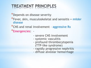 *Depends on disease severity 
*Fever, skin, musculoskeletal and serositis = milder 
disease 
*CNS and renal involvement – aggressive Rx 
*Emergencies: - 
- severe CNS involvement 
- systemic vasculitis 
- profound thrombocytopenia 
(TTP-like syndrome) 
- rapidly progressive nephritis 
- diffuse alveolar hemorrhage 
 