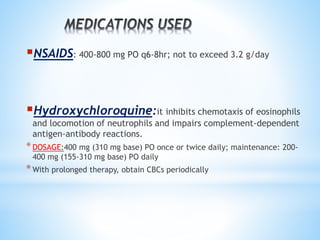 NSAIDS: 400-800 mg PO q6-8hr; not to exceed 3.2 g/day 
Hydroxychloroquine:it inhibits chemotaxis of eosinophils 
and locomotion of neutrophils and impairs complement-dependent 
antigen-antibody reactions. 
* DOSAGE:400 mg (310 mg base) PO once or twice daily; maintenance: 200- 
400 mg (155-310 mg base) PO daily 
*With prolonged therapy, obtain CBCs periodically 
 