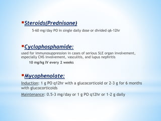 Steroids(Prednisone) 
5-60 mg/day PO in single daily dose or divided q6-12hr 
Cyclophosphamide: 
used for immunosuppression in cases of serious SLE organ involvement, 
especially CNS involvement, vasculitis, and lupus nephritis 
10 mg/kg IV every 2 weeks 
Mycophenolate: 
Induction: 1 g PO q12hr with a glucocorticoid or 2-3 g for 6 months 
with glucocorticoids 
Maintenance: 0.5-3 mg/day or 1 g PO q12hr or 1-2 g daily 
 
