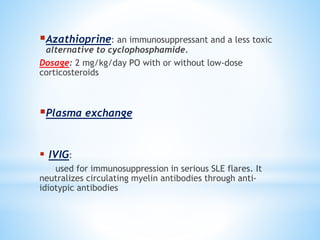 Azathioprine: an immunosuppressant and a less toxic 
alternative to cyclophosphamide. 
Dosage: 2 mg/kg/day PO with or without low-dose 
corticosteroids 
Plasma exchange 
 IVIG: 
used for immunosuppression in serious SLE flares. It 
neutralizes circulating myelin antibodies through anti-idiotypic 
antibodies 
 